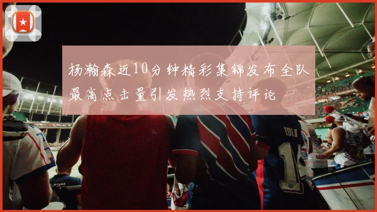 杨瀚森近10分钟精彩集锦发布全队最高点击量引发热烈支持评论