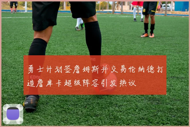勇士计划签詹姆斯并交易伦纳德打造詹库卡超级阵容引发热议