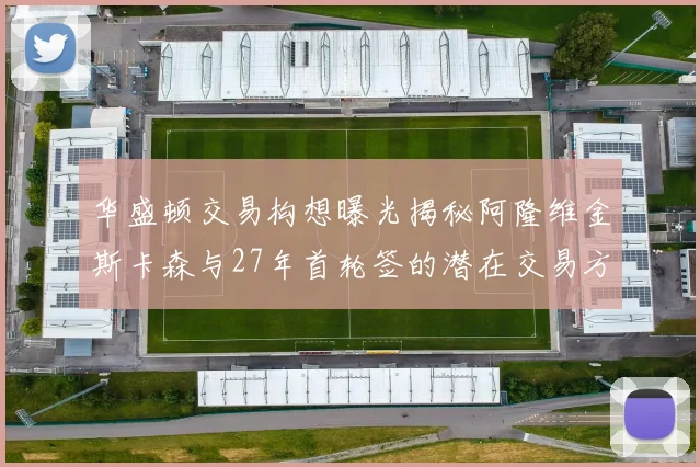 华盛顿交易构想曝光揭秘阿隆维金斯卡森与27年首轮签的潜在交易方案