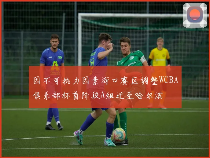 因不可抗力因素海口赛区调整WCBA俱乐部杯首阶段A组迁至哈尔滨