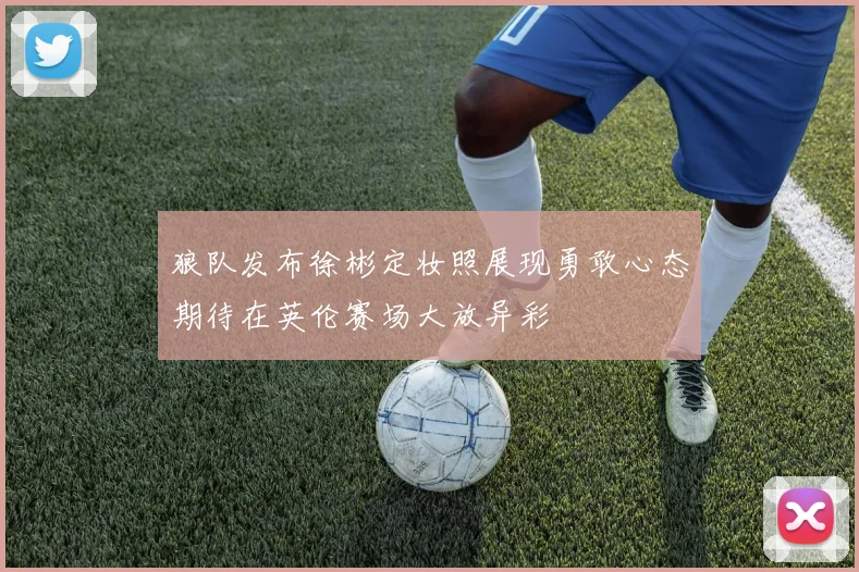 狼队发布徐彬定妆照展现勇敢心态期待在英伦赛场大放异彩