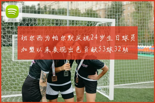 切尔西为帕尔默庆祝24岁生日球员加盟以来表现出色贡献53球32助