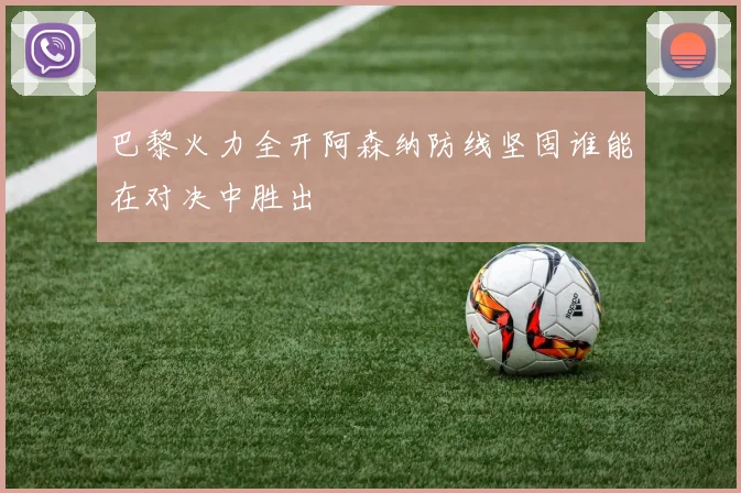 巴黎火力全开阿森纳防线坚固谁能在对决中胜出