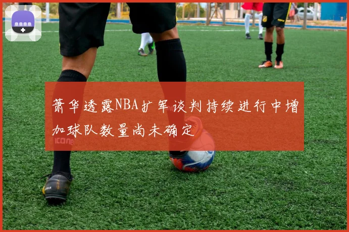 萧华透露NBA扩军谈判持续进行中增加球队数量尚未确定