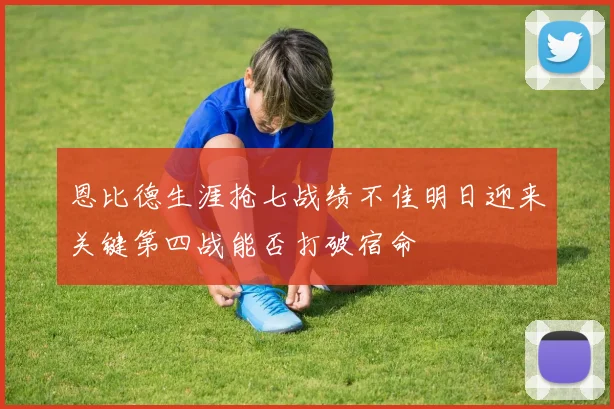 恩比德生涯抢七战绩不佳明日迎来关键第四战能否打破宿命