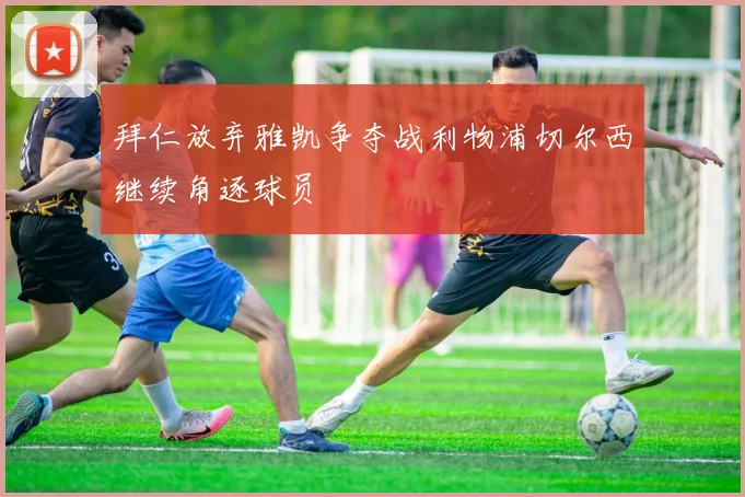 拜仁放弃雅凯争夺战利物浦切尔西继续角逐球员