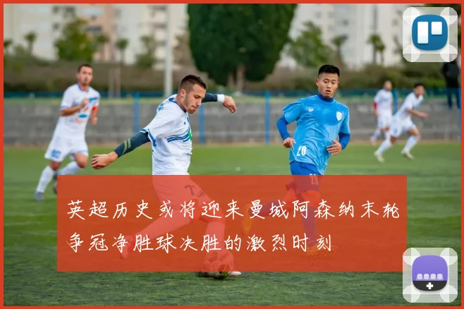 英超历史或将迎来曼城阿森纳末轮争冠净胜球决胜的激烈时刻