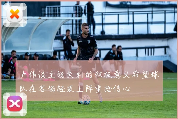 卢伟谈主场失利的积极意义希望球队在客场轻装上阵重拾信心