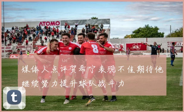 媒体人点评贺希宁表现不佳期待他继续努力提升球队战斗力