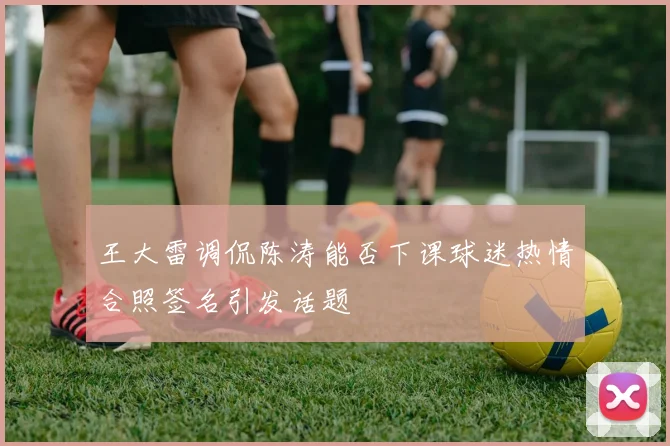 王大雷调侃陈涛能否下课球迷热情合照签名引发话题